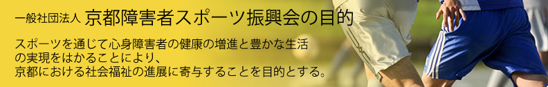 京都障害者スポーツ振興会の目的　スポーツを通じて心身障害者の健康の増進と豊かな生活の実現をはかることにより、京都における社会福祉の進展に寄与することを目的とする。